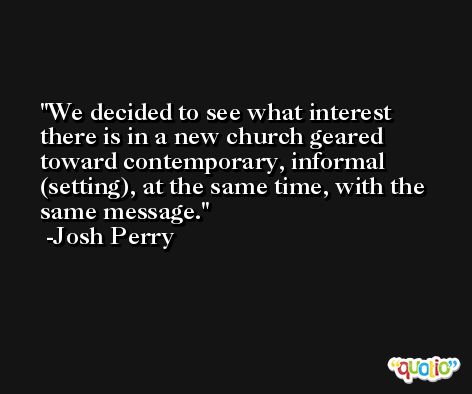 We decided to see what interest there is in a new church geared toward contemporary, informal (setting), at the same time, with the same message. -Josh Perry