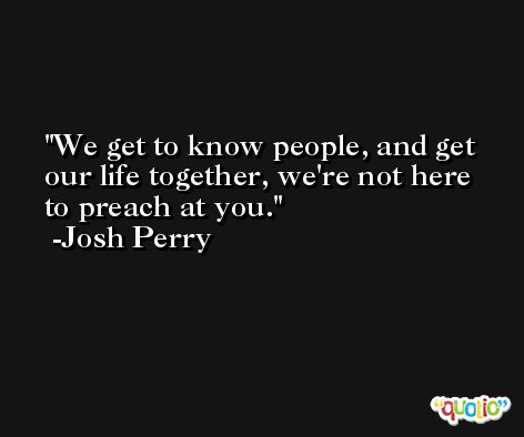 We get to know people, and get our life together, we're not here to preach at you. -Josh Perry
