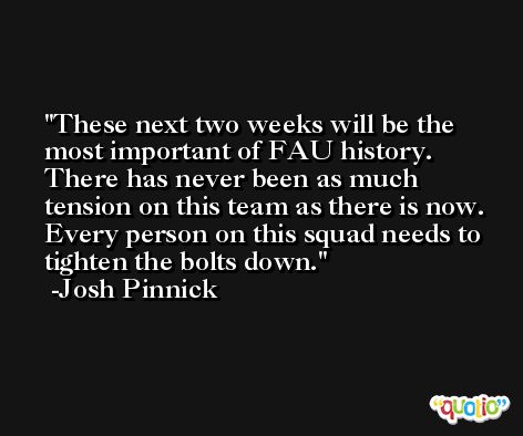 These next two weeks will be the most important of FAU history. There has never been as much tension on this team as there is now. Every person on this squad needs to tighten the bolts down. -Josh Pinnick