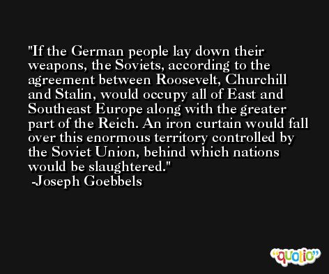 If the German people lay down their weapons, the Soviets, according to the agreement between Roosevelt, Churchill and Stalin, would occupy all of East and Southeast Europe along with the greater part of the Reich. An iron curtain would fall over this enormous territory controlled by the Soviet Union, behind which nations would be slaughtered. -Joseph Goebbels