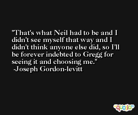 That's what Neil had to be and I didn't see myself that way and I didn't think anyone else did, so I'll be forever indebted to Gregg for seeing it and choosing me. -Joseph Gordon-levitt