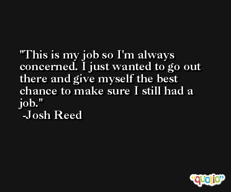 This is my job so I'm always concerned. I just wanted to go out there and give myself the best chance to make sure I still had a job. -Josh Reed