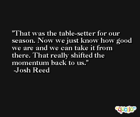 That was the table-setter for our season. Now we just know how good we are and we can take it from there. That really shifted the momentum back to us. -Josh Reed