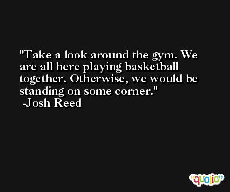 Take a look around the gym. We are all here playing basketball together. Otherwise, we would be standing on some corner. -Josh Reed