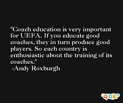 Coach education is very important for UEFA. If you educate good coaches, they in turn produce good players. So each country is enthusiastic about the training of its coaches. -Andy Roxburgh