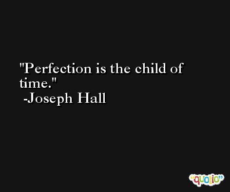 Perfection is the child of time. -Joseph Hall