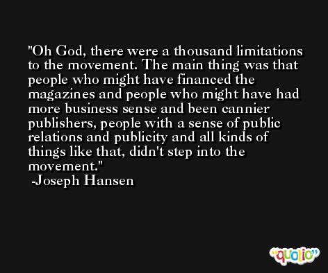 Oh God, there were a thousand limitations to the movement. The main thing was that people who might have financed the magazines and people who might have had more business sense and been cannier publishers, people with a sense of public relations and publicity and all kinds of things like that, didn't step into the movement. -Joseph Hansen