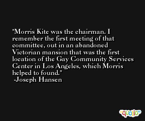 Morris Kite was the chairman. I remember the first meeting of that committee, out in an abandoned Victorian mansion that was the first location of the Gay Community Services Center in Los Angeles, which Morris helped to found. -Joseph Hansen