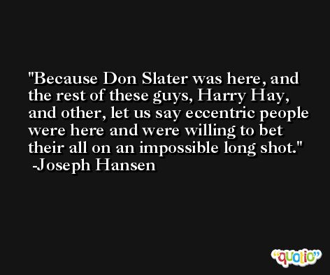 Because Don Slater was here, and the rest of these guys, Harry Hay, and other, let us say eccentric people were here and were willing to bet their all on an impossible long shot. -Joseph Hansen