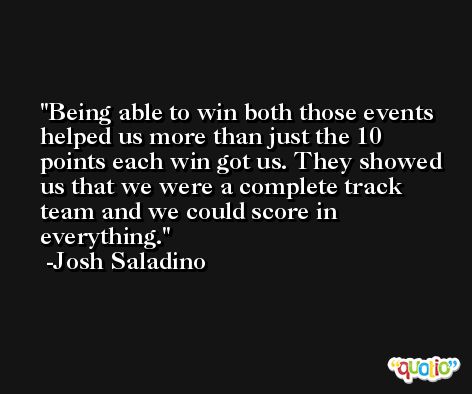 Being able to win both those events helped us more than just the 10 points each win got us. They showed us that we were a complete track team and we could score in everything. -Josh Saladino
