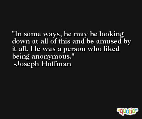 In some ways, he may be looking down at all of this and be amused by it all. He was a person who liked being anonymous. -Joseph Hoffman