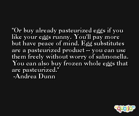 Or buy already pasteurized eggs if you like your eggs runny. You'll pay more but have peace of mind. Egg substitutes are a pasteurized product -- you can use them freely without worry of salmonella. You can also buy frozen whole eggs that are pasteurized. -Andrea Dunn