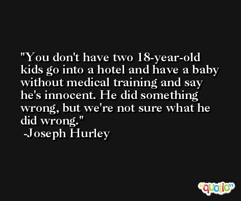 You don't have two 18-year-old kids go into a hotel and have a baby without medical training and say he's innocent. He did something wrong, but we're not sure what he did wrong. -Joseph Hurley