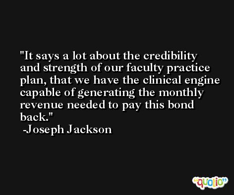 It says a lot about the credibility and strength of our faculty practice plan, that we have the clinical engine capable of generating the monthly revenue needed to pay this bond back. -Joseph Jackson