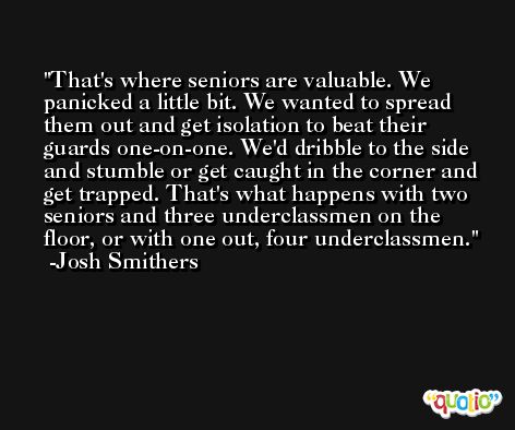 That's where seniors are valuable. We panicked a little bit. We wanted to spread them out and get isolation to beat their guards one-on-one. We'd dribble to the side and stumble or get caught in the corner and get trapped. That's what happens with two seniors and three underclassmen on the floor, or with one out, four underclassmen. -Josh Smithers