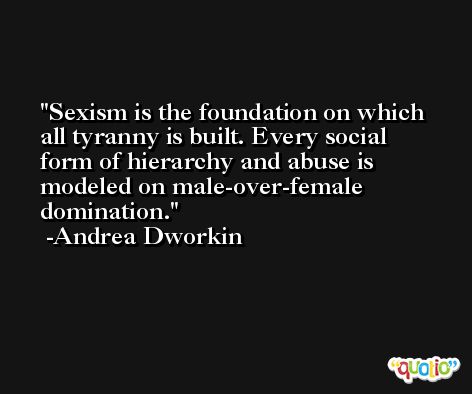 Sexism is the foundation on which all tyranny is built. Every social form of hierarchy and abuse is modeled on male-over-female domination. -Andrea Dworkin