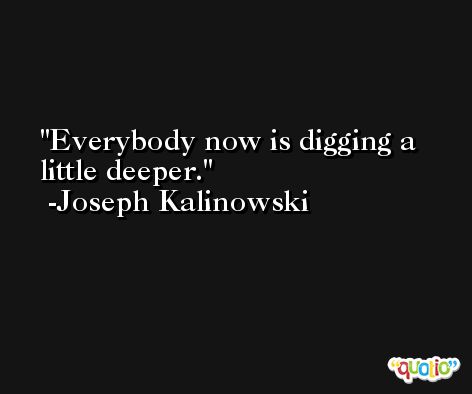 Everybody now is digging a little deeper. -Joseph Kalinowski
