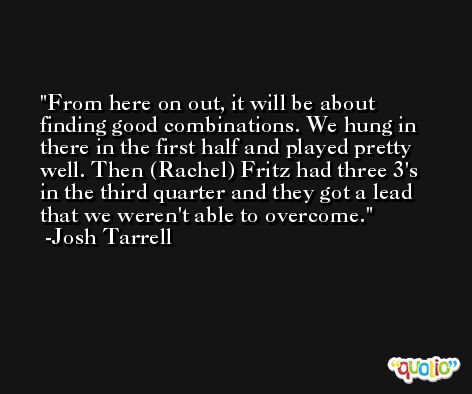From here on out, it will be about finding good combinations. We hung in there in the first half and played pretty well. Then (Rachel) Fritz had three 3's in the third quarter and they got a lead that we weren't able to overcome. -Josh Tarrell