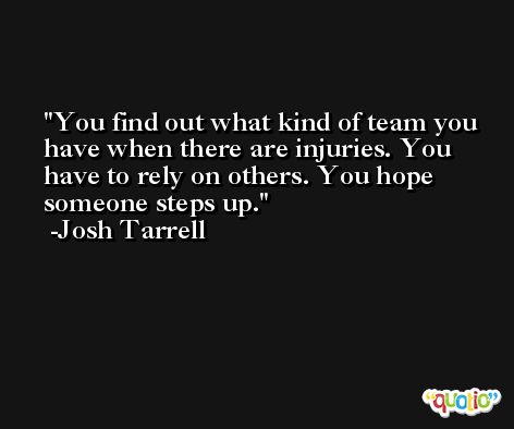 You find out what kind of team you have when there are injuries. You have to rely on others. You hope someone steps up. -Josh Tarrell
