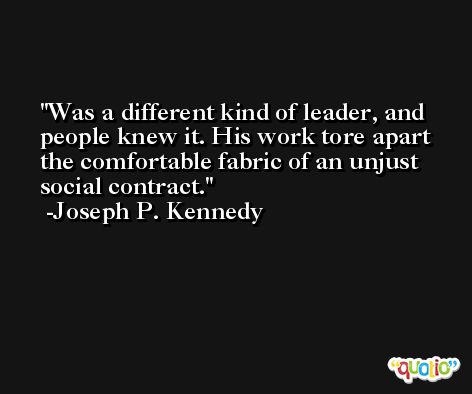 Was a different kind of leader, and people knew it. His work tore apart the comfortable fabric of an unjust social contract. -Joseph P. Kennedy