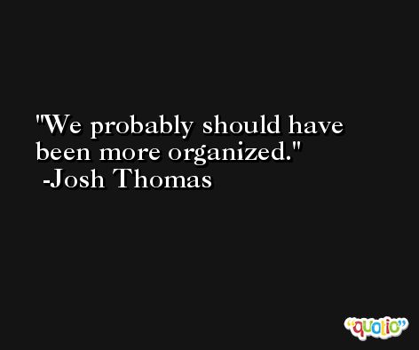 We probably should have been more organized. -Josh Thomas