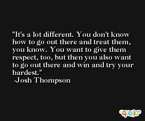 It's a lot different. You don't know how to go out there and treat them, you know. You want to give them respect, too, but then you also want to go out there and win and try your hardest. -Josh Thompson