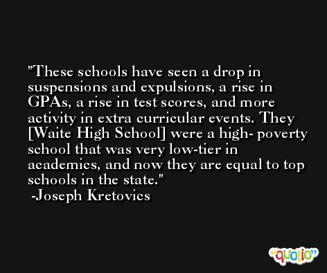 These schools have seen a drop in suspensions and expulsions, a rise in GPAs, a rise in test scores, and more activity in extra curricular events. They [Waite High School] were a high- poverty school that was very low-tier in academics, and now they are equal to top schools in the state. -Joseph Kretovics