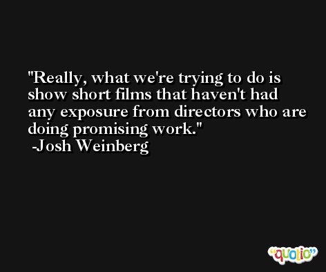 Really, what we're trying to do is show short films that haven't had any exposure from directors who are doing promising work. -Josh Weinberg