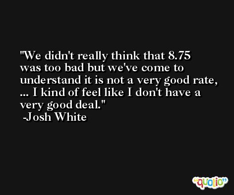 We didn't really think that 8.75 was too bad but we've come to understand it is not a very good rate, ... I kind of feel like I don't have a very good deal. -Josh White