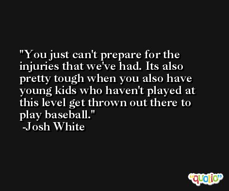 You just can't prepare for the injuries that we've had. Its also pretty tough when you also have young kids who haven't played at this level get thrown out there to play baseball. -Josh White