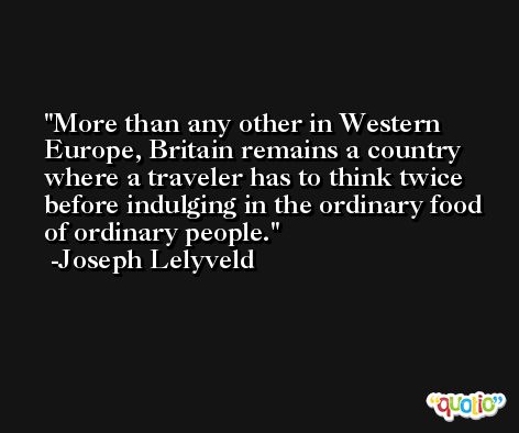 More than any other in Western Europe, Britain remains a country where a traveler has to think twice before indulging in the ordinary food of ordinary people. -Joseph Lelyveld