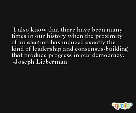 I also know that there have been many times in our history when the proximity of an election has induced exactly the kind of leadership and consensus-building that produce progress in our democracy. -Joseph Lieberman