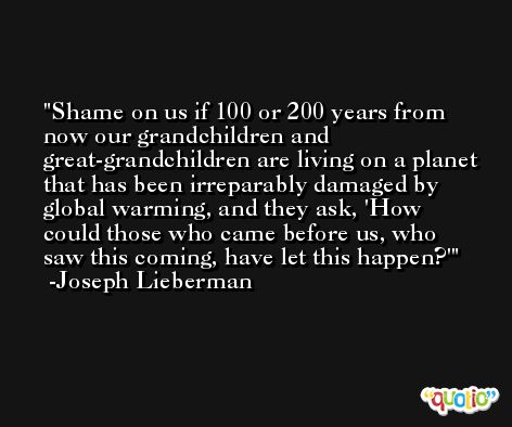 Shame on us if 100 or 200 years from now our grandchildren and great-grandchildren are living on a planet that has been irreparably damaged by global warming, and they ask, 'How could those who came before us, who saw this coming, have let this happen?' -Joseph Lieberman