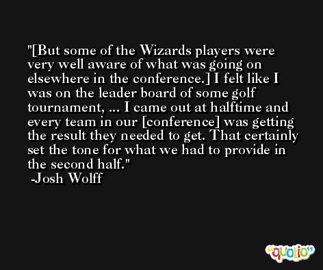 [But some of the Wizards players were very well aware of what was going on elsewhere in the conference.] I felt like I was on the leader board of some golf tournament, ... I came out at halftime and every team in our [conference] was getting the result they needed to get. That certainly set the tone for what we had to provide in the second half. -Josh Wolff
