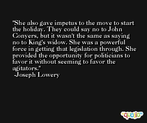 She also gave impetus to the move to start the holiday. They could say no to John Conyers, but it wasn't the same as saying no to King's widow. She was a powerful force in getting that legislation through. She provided the opportunity for politicians to favor it without seeming to favor the agitators. -Joseph Lowery