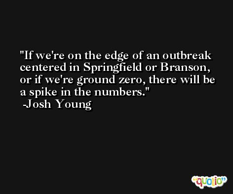 If we're on the edge of an outbreak centered in Springfield or Branson, or if we're ground zero, there will be a spike in the numbers. -Josh Young