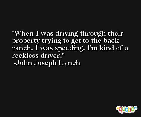 When I was driving through their property trying to get to the back ranch. I was speeding. I'm kind of a reckless driver. -John Joseph Lynch