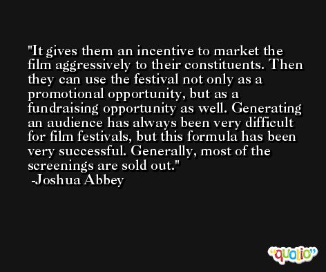 It gives them an incentive to market the film aggressively to their constituents. Then they can use the festival not only as a promotional opportunity, but as a fundraising opportunity as well. Generating an audience has always been very difficult for film festivals, but this formula has been very successful. Generally, most of the screenings are sold out. -Joshua Abbey