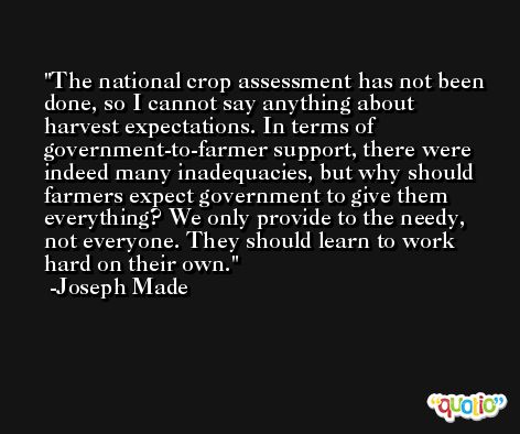 The national crop assessment has not been done, so I cannot say anything about harvest expectations. In terms of government-to-farmer support, there were indeed many inadequacies, but why should farmers expect government to give them everything? We only provide to the needy, not everyone. They should learn to work hard on their own. -Joseph Made