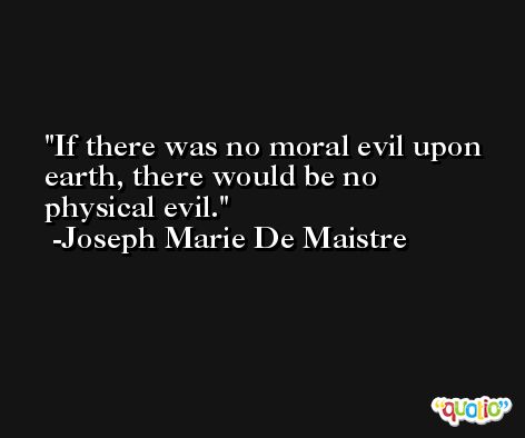 If there was no moral evil upon earth, there would be no physical evil. -Joseph Marie De Maistre