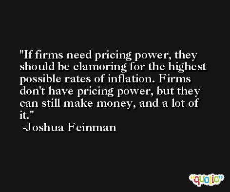 If firms need pricing power, they should be clamoring for the highest possible rates of inflation. Firms don't have pricing power, but they can still make money, and a lot of it. -Joshua Feinman