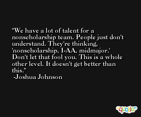 We have a lot of talent for a nonscholarship team. People just don't understand. They're thinking, 'nonscholarship, I-AA, midmajor.' Don't let that fool you. This is a whole other level. It doesn't get better than this. -Joshua Johnson