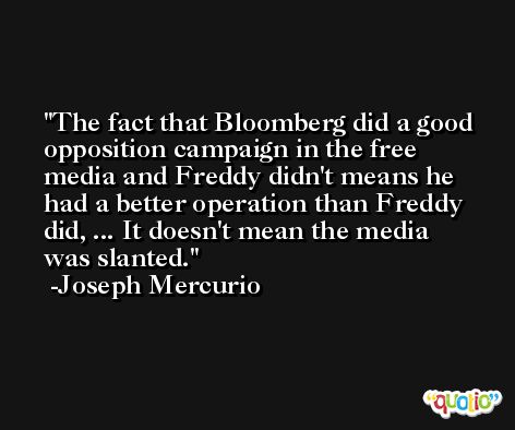 The fact that Bloomberg did a good opposition campaign in the free media and Freddy didn't means he had a better operation than Freddy did, ... It doesn't mean the media was slanted. -Joseph Mercurio