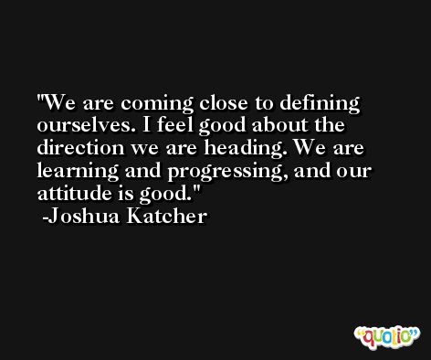 We are coming close to defining ourselves. I feel good about the direction we are heading. We are learning and progressing, and our attitude is good. -Joshua Katcher