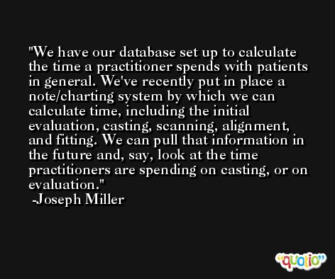We have our database set up to calculate the time a practitioner spends with patients in general. We've recently put in place a note/charting system by which we can calculate time, including the initial evaluation, casting, scanning, alignment, and fitting. We can pull that information in the future and, say, look at the time practitioners are spending on casting, or on evaluation. -Joseph Miller