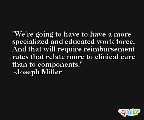 We're going to have to have a more specialized and educated work force. And that will require reimbursement rates that relate more to clinical care than to components. -Joseph Miller