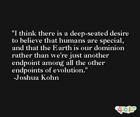 I think there is a deep-seated desire to believe that humans are special, and that the Earth is our dominion rather than we're just another endpoint among all the other endpoints of evolution. -Joshua Kohn