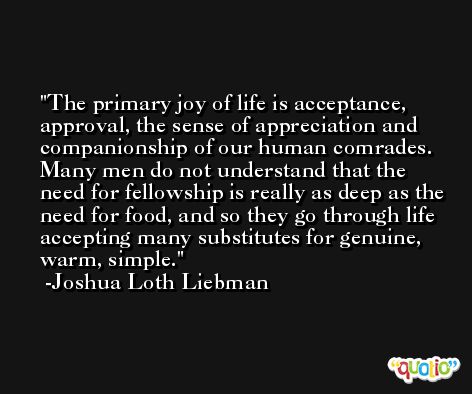 The primary joy of life is acceptance, approval, the sense of appreciation and companionship of our human comrades. Many men do not understand that the need for fellowship is really as deep as the need for food, and so they go through life accepting many substitutes for genuine, warm, simple. -Joshua Loth Liebman