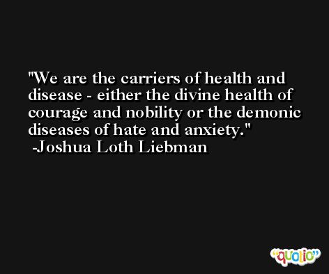 We are the carriers of health and disease - either the divine health of courage and nobility or the demonic diseases of hate and anxiety. -Joshua Loth Liebman