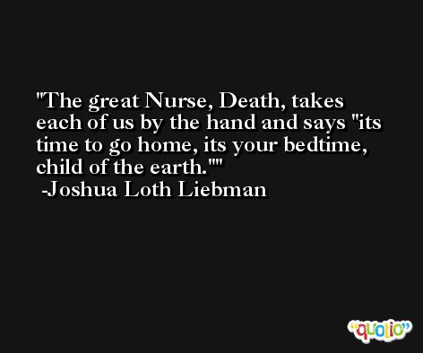 The great Nurse, Death, takes each of us by the hand and says 'its time to go home, its your bedtime, child of the earth.' -Joshua Loth Liebman